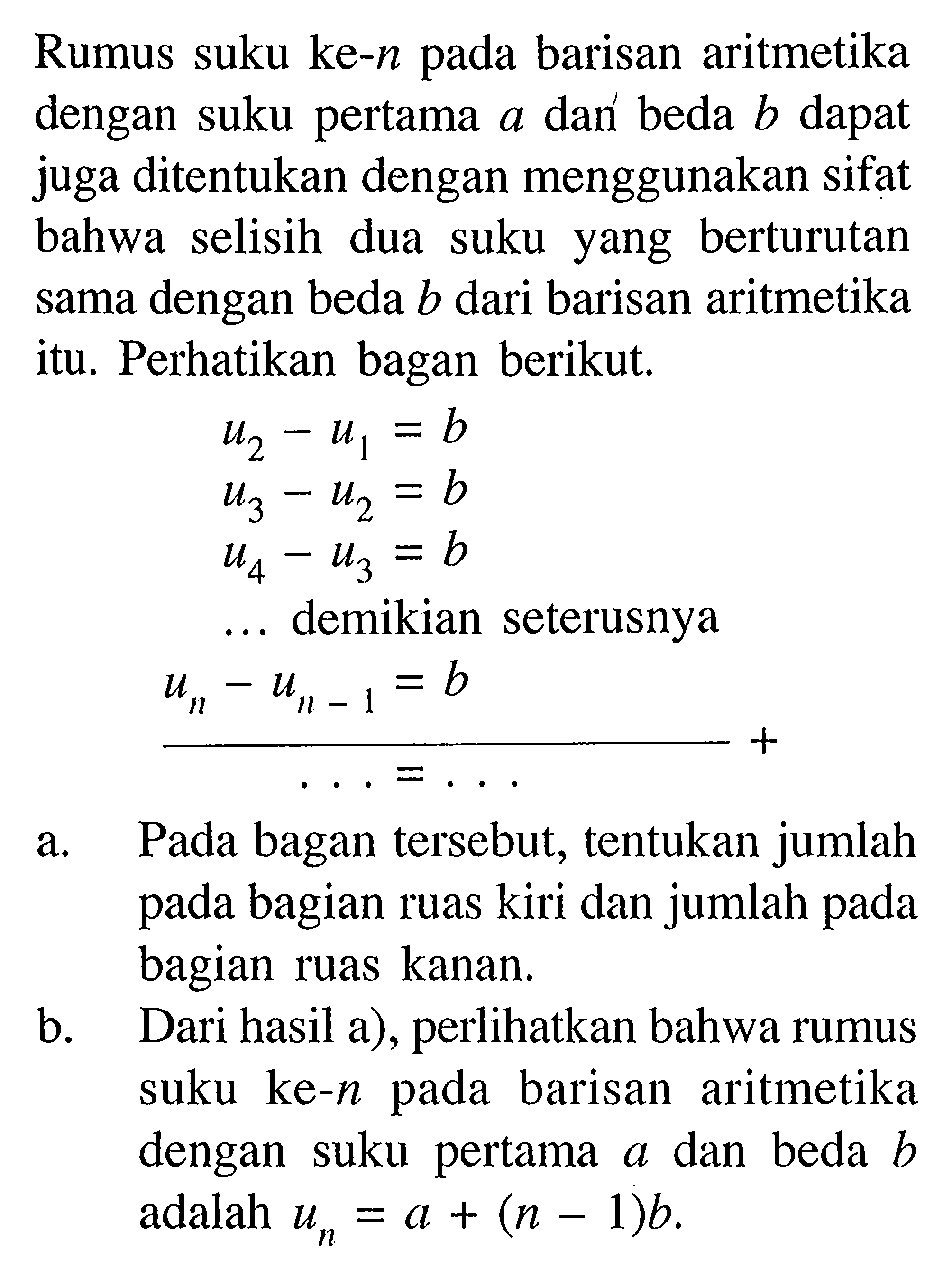 Rumus suku ke- n pada barisan aritmetika dengan suku pertama a dan beda b dapat juga ditentukan dengan menggunakan sifat bahwa selisih dua suku yang berturutan sama dengan beda b dari barisan aritmetika itu. Perhatikan bagan berikut.u2-u1=b u3-u2=b u4-u3=b  ....  demikian seterusnya  un-un-1=b  ....= ....a. Pada bagan tersebut, tentukan jumlah pada bagian ruas kiri dan jumlah pada bagian ruas kanan. b. Dari hasil a), perlihatkan bahwa rumus suku ke-n pada barisan aritmetika dengan suku pertama a dan beda b adalah un=a+(n-1) b. 