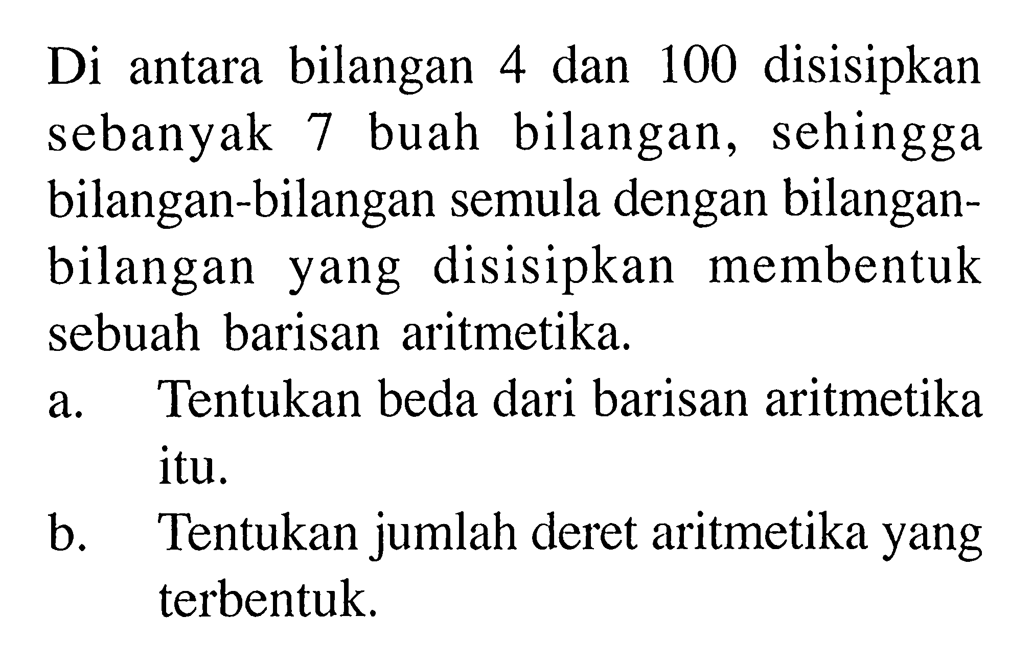 Di antara bilangan 4 dan 100 disisipkan sebanyak 7 buah bilangan, sehingga bilangan-bilangan semula dengan bilanganbilangan yang disisipkan membentuk sebuah barisan aritmetika.a. Tentukan beda dari barisan aritmetika itu.b. Tentukan jumlah deret aritmetika yang terbentuk.