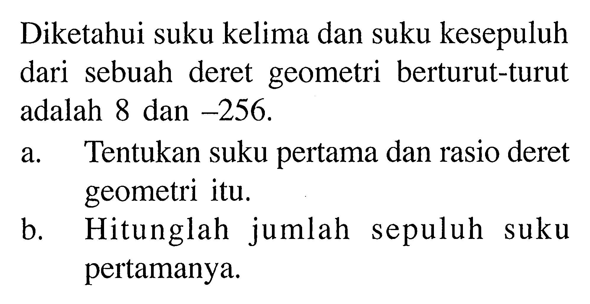 Diketahui suku kelima dan suku kesepuluh dari sebuah deret geometri berturut-turut adalah dan 8 dan -256. a. Tentukan suku pertama dan rasio deret geometri itu. b. Hitunglah jumlah sepuluh suku pertamanya.