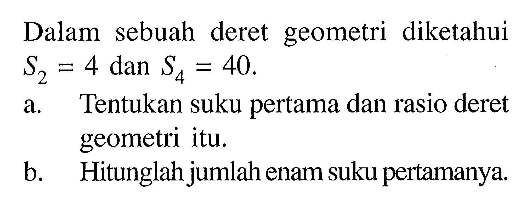 Dalam sebuah deret geometri diketahui S2 = 4 dan S4 = 40 . a. Tentukan suku pertama dan rasio deret geometri itu. b. Hitunglah jumlah enam suku pertamanya.