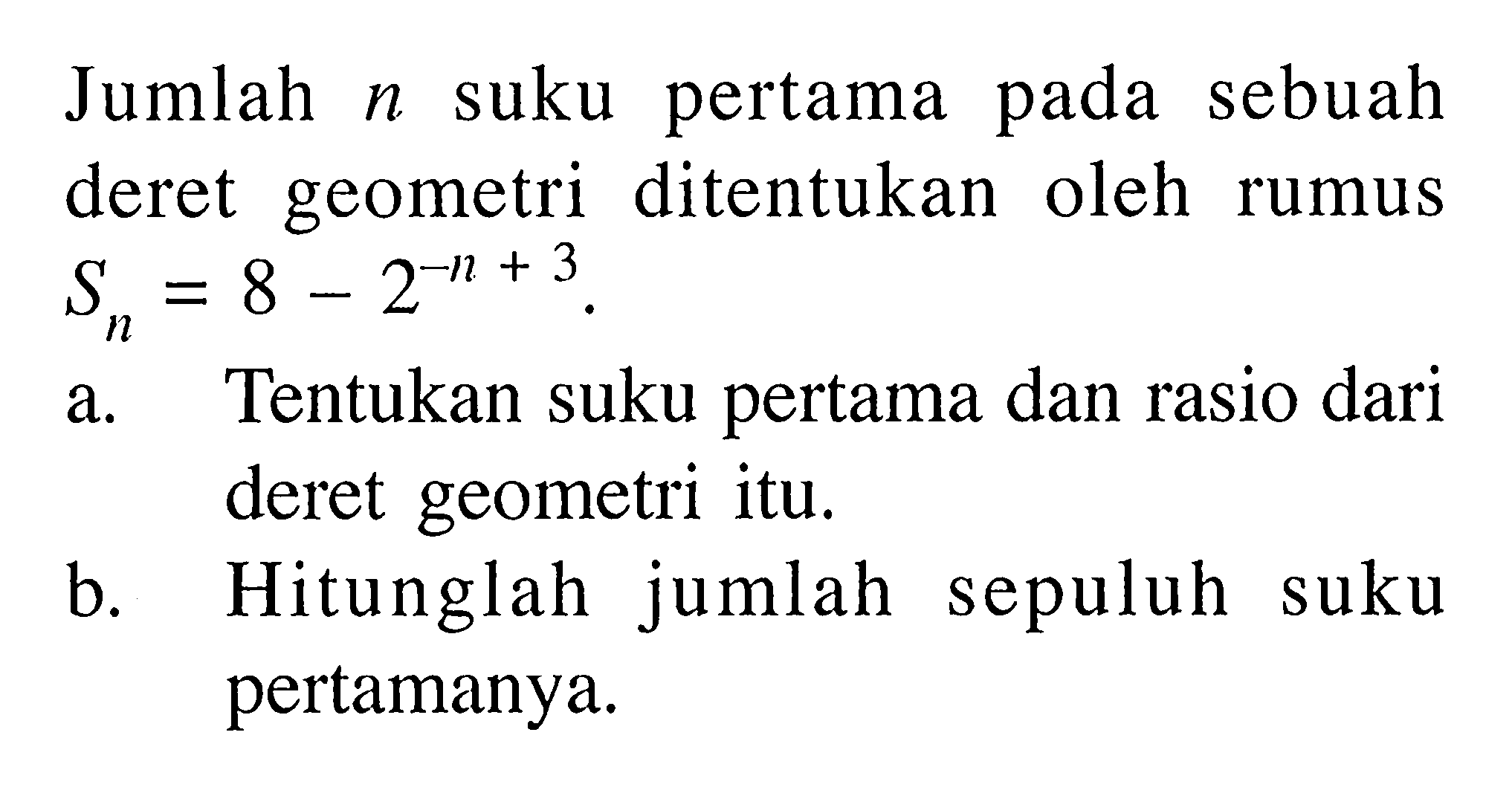 Jumlah n suku pertama sebuah pada deret geometri ditentukan oleh rumus S = 8 - 2^(-n+3). a. Tentukan suku pertama dan rasio dari deret geometri itu. b. Hitunglah  jumlah sepuluh suku pertamanya.