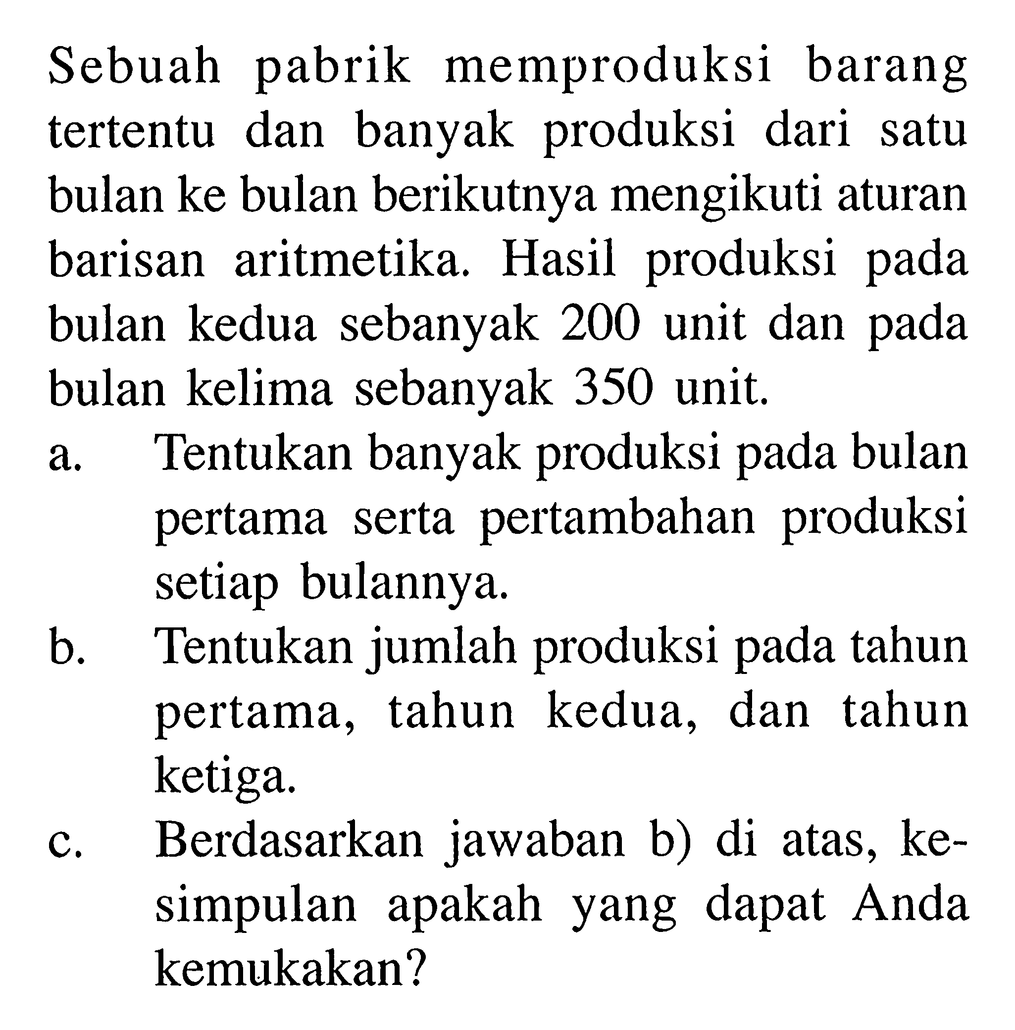 Sebuah pabrik memproduksi barang tertentu dan banyak produksi dari satu bulan ke bulan berikutnya mengikuti aturan barisan aritmetika. Hasil produksi pada bulan kedua sebanyak 200 unit dan pada bulan kelima sebanyak 350 unit. a. Tentukan banyak produksi pada bulan pertama serta pertambahan produksi setiap bulannya. b. Tentukan jumlah produksi pada tahun pertama, tahun kedua, dan tahun ketiga. c. Berdasarkan jawaban b) di atas, kesimpulan apakah yang dapat Anda kemukakan? 