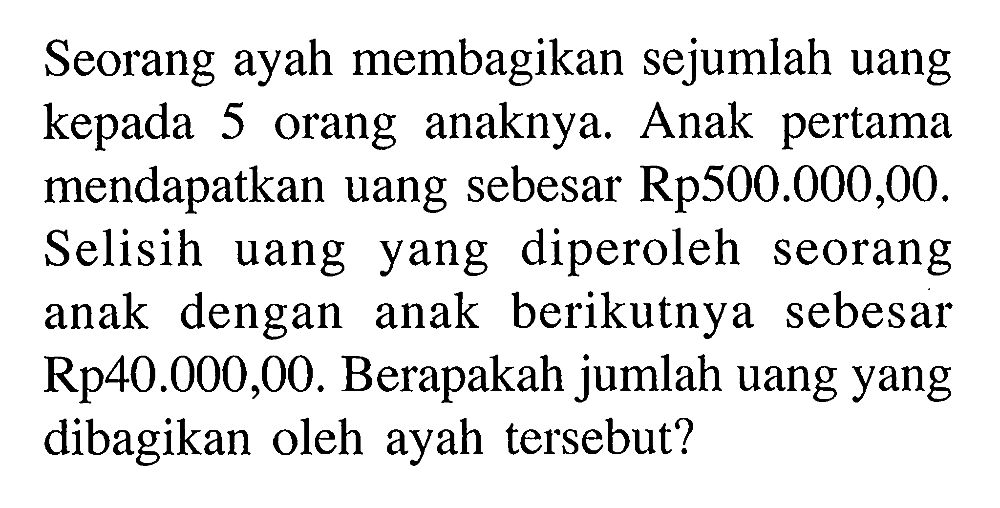 Seorang ayah membagikan sejumlah uang kepada 5 orang anaknya. Anak pertama mendapatkan uang sebesar Rp500.000,00. Selisih uang yang diperoleh seorang anak dengan anak berikutnya sebesar Rp40.000,00. Berapakah jumlah uang yang dibagikan oleh ayah tersebut?