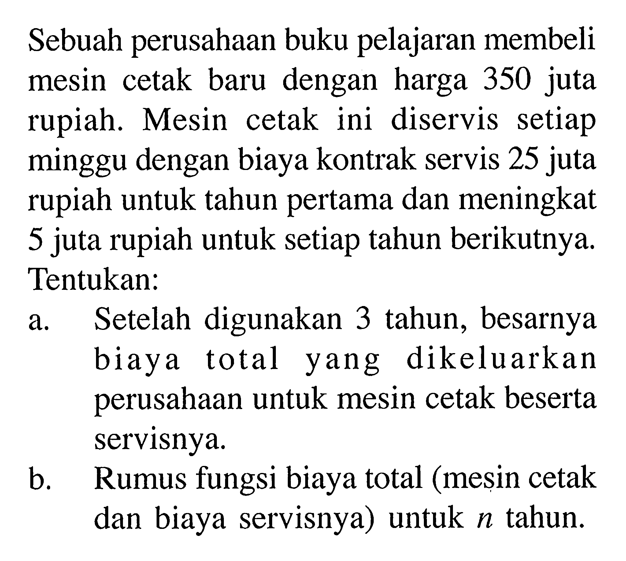 Sebuah perusahaan buku pelajaran membeli mesin cetak baru dengan harga 350 juta rupiah. Mesin cetak ini diservis setiap minggu dengan biaya kontrak servis 25 juta rupiah untuk tahun pertama dan meningkat 5 juta rupiah untuk setiap tahun berikutnya. Tentukan:
a. Setelah digunakan 3 tahun, besarnya biaya total yang dikeluarkan perusahaan untuk mesin cetak beserta servisnya.
b. Rumus fungsi biaya total (mesin cetak dan biaya servisnya) untuk n tahun.