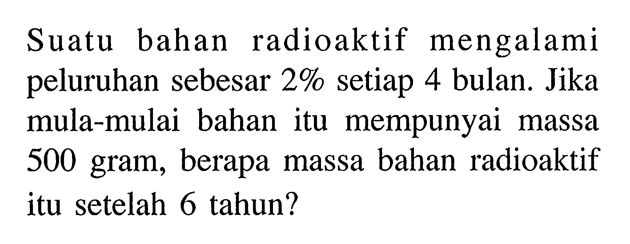 Suatu bahan radioaktif mengalami peluruhan sebesar 2% setiap 4 bulan. Jika mula-mula bahan itu mempunyai massa 500 gram, berapa massa bahan radioaktif itu setelah 6 tahun? 