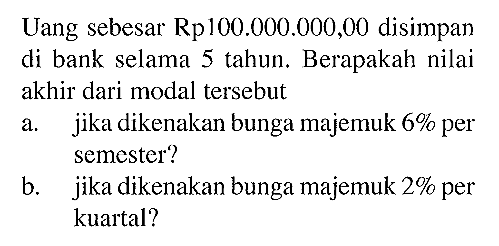 Uang sebesar Rp100.000.000,00 disimpan di bank selama 5 tahun. Berapakah nilai akhir dari modal tersebut a. jika dikenakan bunga majemuk 6% per semester? b. jika dikenakan bunga majemuk 2% per kuartal? 