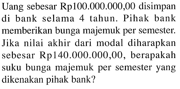 Uang sebesar Rp100.000.000,00 disimpan di bank selama 4 tahun. Pihak bank memberikan bunga majemuk per semester. Jika nilai akhir dari modal diharapkan sebesar Rp140.000.000,00, berapakah suku bunga majemuk per semester yang dikenakan pihak bank? 