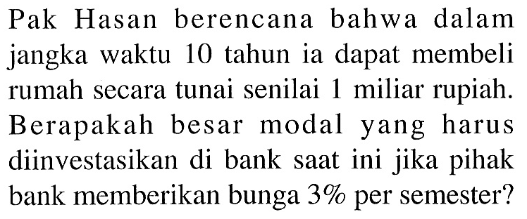 Pak Hasan berencana bahwa dalam jangka waktu 10 tahun ia dapat membeli rumah secara tunai senilai 1 miliar rupiah. Berapakah besar modal yang harus diinvestasikan di bank saat ini jika pihak bank memberikan bunga 3% per semester?