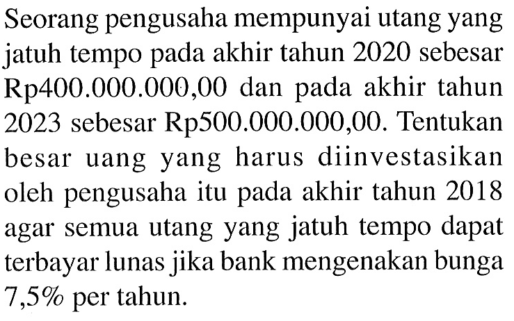 Seorang pengusaha mempunyai utang yang jatuh tempo pada akhir tahun 2020 sebesar Rp400.000.000,00 dan pada akhir tahun 2023 sebesar Rp500.000.000,00. Tentukan besar uang yang harus diinvestasikan oleh pengusaha itu pada akhir tahun 2018 agar semua utang yang jatuh tempo dapat terbayar lunas jika bank mengenakan bunga  7,5%  per tahun.