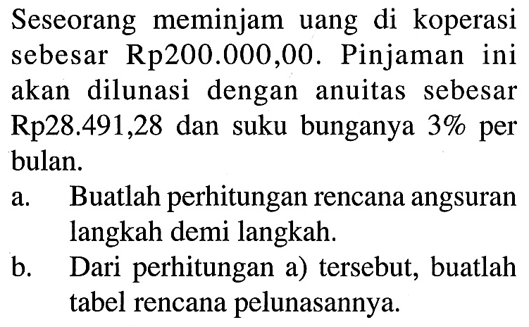 Seseorang meminjam uang di koperasi sebesar Rp200.000,00. Pinjaman ini akan dilunasi dengan anuitas sebesar  Rp 28.491,28  dan suku bunganya  3%  per bulan.a. Buatlah perhitungan rencana angsuran langkah demi langkah.b. Dari perhitungan (a) tersebut, buatlah tabel rencana pelunasannya.