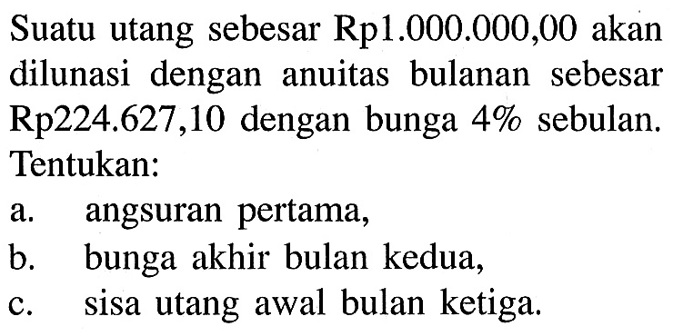 Suatu utang sebesar Rp1.000.000,00 akan dilunasi dengan anuitas bulanan sebesar Rp224.627,10 dengan bunga 4% sebulan. Tentukan: a. angsuran pertama, b. bunga akhir bulan kedua, c. sisa utang awal bulan ketiga.