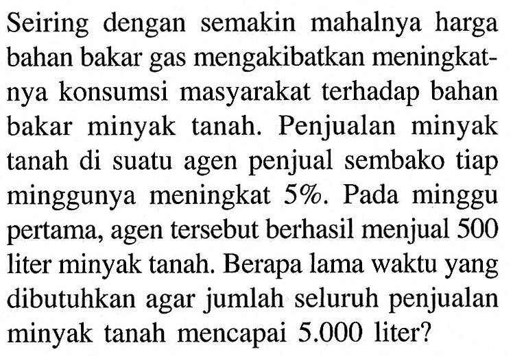 Seiring dengan semakin mahalnya harga bahan bakar gas mengakibatkan meningkatnya konsumsi masyarakat terhadap bahan bakar minyak tanah. Penjualan minyak tanah di suatu agen penjual sembako tiap minggunya meningkat 5%. Pada minggu pertama, agen tersebut berhasil menjual 500 liter minyak tanah. Berapa lama waktu yang dibutuhkan agar jumlah seluruh penjualan minyak tanah mencapai  5.000  liter?