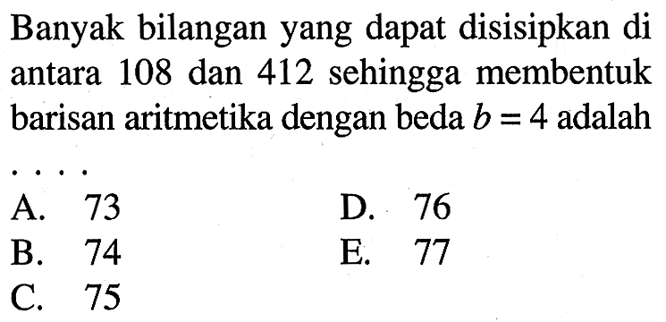 Banyak bilangan yang dapat disisipkan di antara 108 dan 412 sehingga membentuk barisan aritmetika dengan beda b=4 adalah
