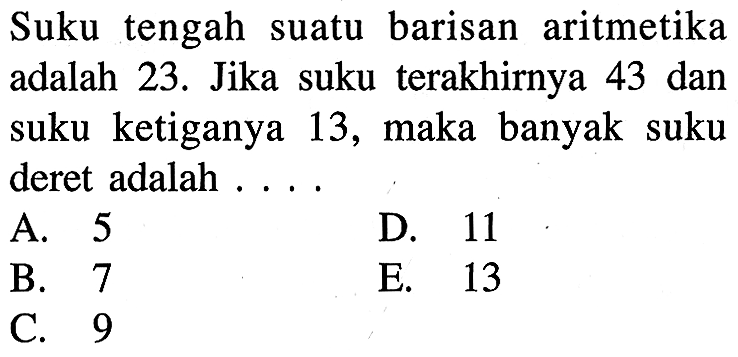 Suku tengah suatu barisan aritmetika adalah 23. Jika suku terakhirnya 43 dan suku ketiganya 13, maka banyak suku deret adalah . . . .