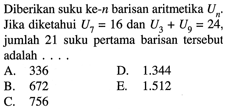 Diberikan suku ke-n barisan aritmetika Un. Jika diketahui U7 = 16 dan U3 + U9 = 24, jumlah 21 suku pertama barisan tersebut adalah . . . . A. 336 B. 672 C. 756 D. 1.344 E. 1.512