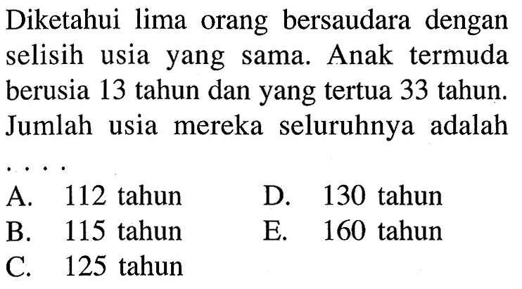 Diketahui lima orang bersaudara dengan selisih usia yang sama. Anak termuda berusia 13 tahun dan yang tertua 33 tahun. Jumlah usia mereka seluruhnya adalah