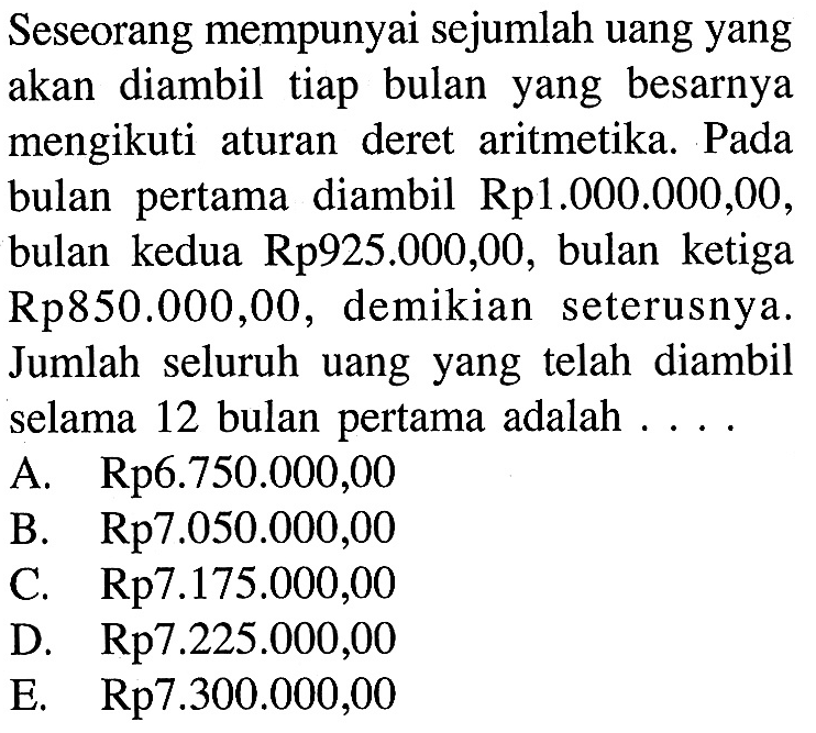 Seseorang mempunyai sejumlah uang yang akan diambil tiap bulan yang besarnya mengikuti aturan deret aritmetika. Pada bulan pertama diambil Rp. 1.000.000,00 , bulan kedua Rp. 925.000,00 , bulan ketiga Rp850.000,00, demikian seterusnya. Jumlah seluruh uang yang telah diambil selama 12 bulan pertama adalah ....