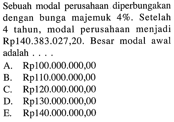 Sebuah modal perusahaan diperbungakandengan bunga majemuk  4% . Setelah4 tahun, modal perusahaan menjadiRp140.383.027,20. Besar modal awaladalah ...