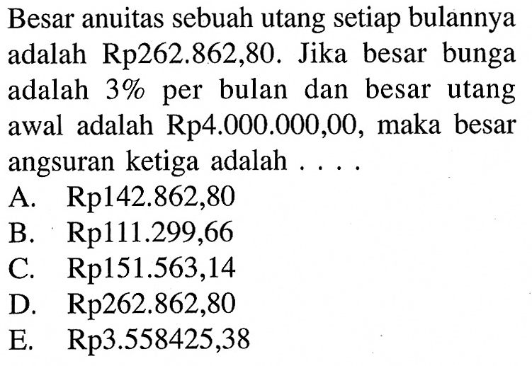 Besar anuitas sebuah utang setiap bulannya adalah Rp262.862,80. Jika besar bunga adalah 3% per bulan dan besar utang awal adalah Rp4.000.000,00, maka besar angsuran ketiga adalah ....