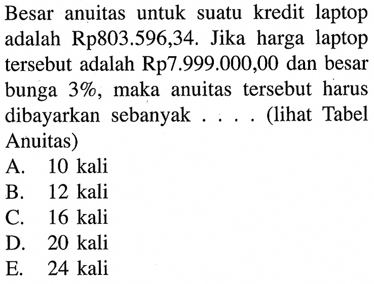 Besar anuitas untuk suatu kredit laptop adalah Rp803.596,34. Jika harga laptop tersebut adalah Rp7.999.000,00 dan besar bunga 3 %, maka anuitas tersebut harus dibayarkan sebanyak.... (lihat Tabel Anuitas) 