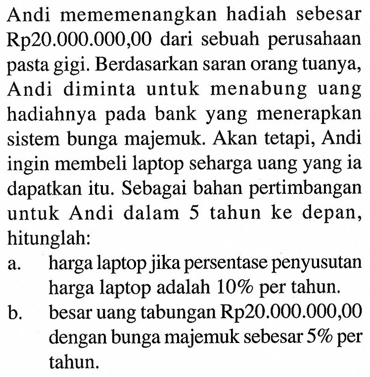 Andi mememenangkan hadiah sebesar Rp20.000.000,00 dari sebuah perusahaan pasta gigi. Berdasarkan saran orang tuanya, Andi diminta untuk menabung uang hadiahnya pada bank yang menerapkan sistem bunga majemuk. Akan tetapi, Andi ingin membeli laptop seharga uang yang ia dapatkan itu. Sebagai bahan pertimbangan untuk Andi dalam 5 tahun ke depan, hitunglah:a. harga laptop jika persentase penyusutan harga laptop adalah 10% per tahun.b. besar uang tabungan Rp 20.000.000,00 dengan bunga majemuk sebesar 5% per tahun. 