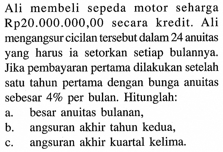 Ali membeli sepeda motor seharga Rp20.000.000,00 secara kredit. Ali mengangsur cicilan tersebut dalam 24 anuitas yang harus ia setorkan setiap bulannya. Jika pembayaran pertama dilakukan setelah satu tahun pertama dengan bunga anuitas sebesar  4%  per bulan. Hitunglah:a. besar anuitas bulanan,b. angsuran akhir tahun kedua,c. angsuran akhir kuartal kelima.