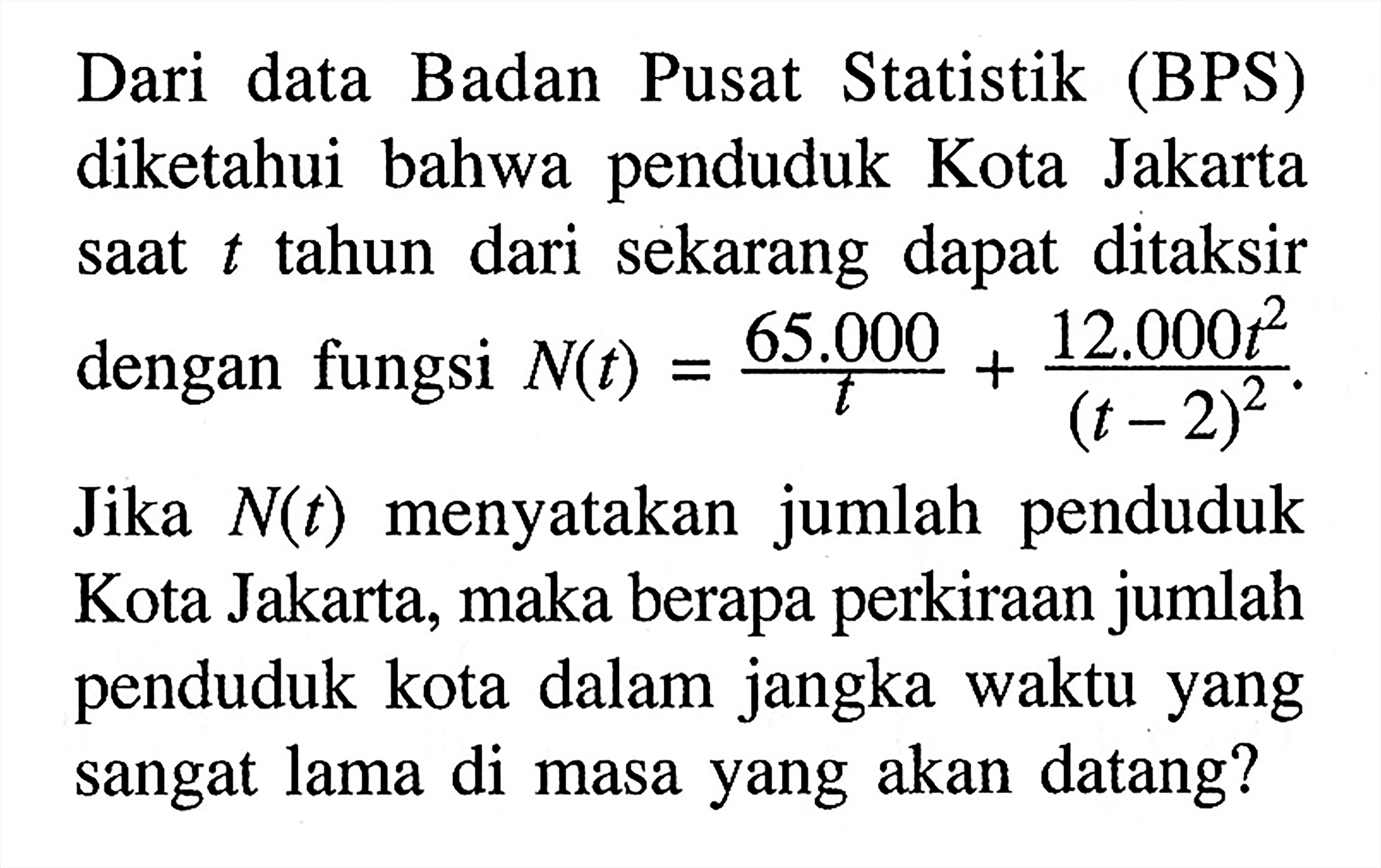 Dari data Badan Pusat Statistik (BPS) diketahui bahwa penduduk Kota Jakarta saat t tahun dari sekarang dapat ditaksir dengan fungsi N(t)=65.000/t+12.000t^2/(t-2)^2. Jika N(t) menyatakan jumlah penduduk Kota Jakarta, maka berapa perkiraan jumlah penduduk kota dalam jangka waktu yang sangat lama di masa yang akan datang? 