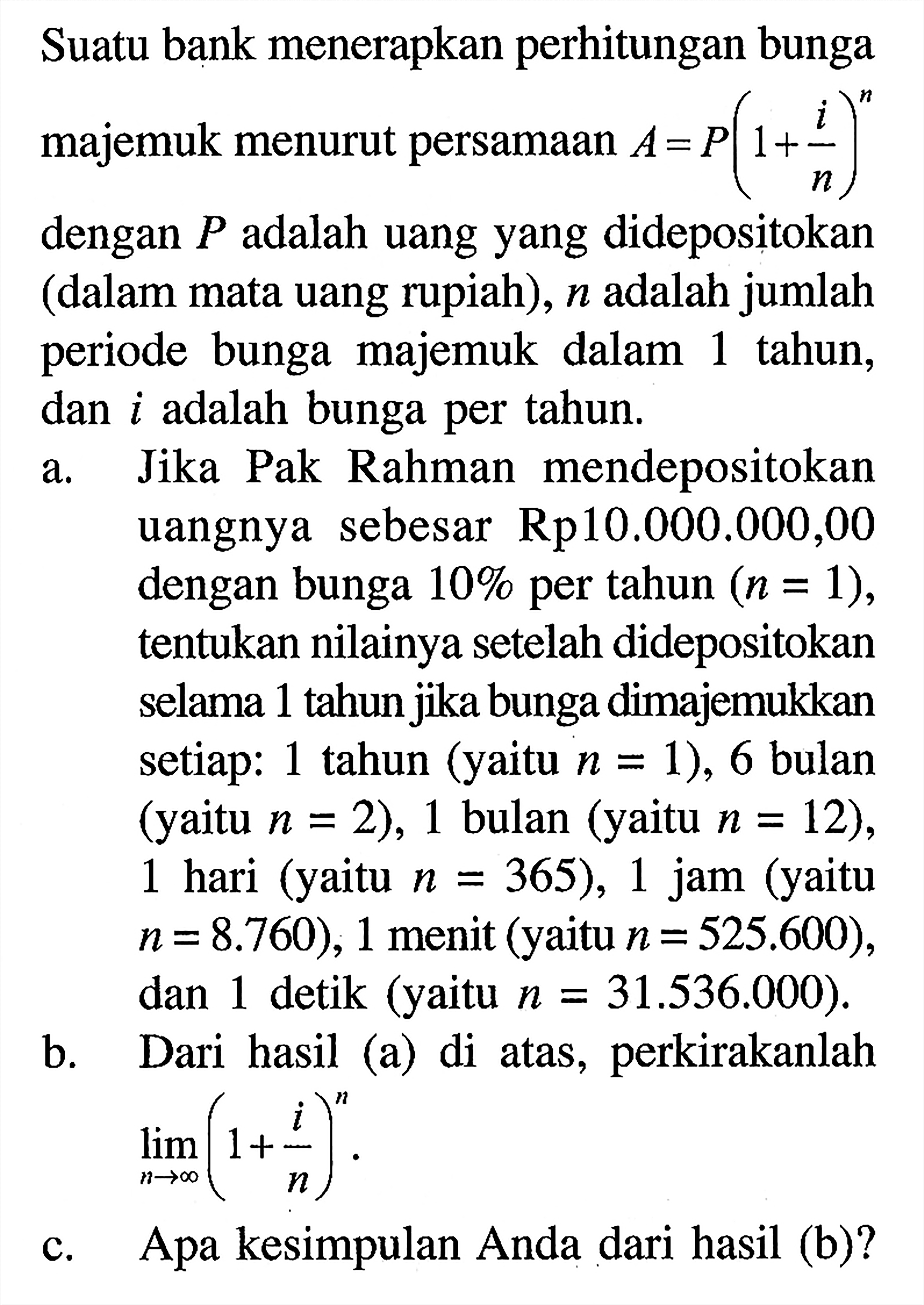 Suatu bank menerapkan perhitungan bunga majemuk menurut persamaan A=P(1+i/n)^n  dengan P adalah uang yang didepositokan (dalam mata uang rupiah), n adalah jumlah periode bunga majemuk dalam 1 tahun, dan i adalah bunga per tahun. a. Jika Pak Rahman mendepositokan uangnya sebesar Rp10.000.000,00 dengan bunga  10% per tahun  (n=1), tentukan nilainya setelah didepositokan selama 1 tahun jika bunga dimajemukkan setiap: 1 tahun (yaitu  n=1), 6 bulan (yaitu n=2), 1 bulan (yaitu n=12), 1 hari (yaitu n=365), 1 jam (yaitu n=8.760), 1 menit (yaitu n=525.600), dan 1 detik (yaitu n=31.536.000). b. Dari hasil (a) di atas, perkirakanlah limit n menuju tak hingga(1+i/n)^n. c. Apa kesimpulan Anda dari hasil (b)?