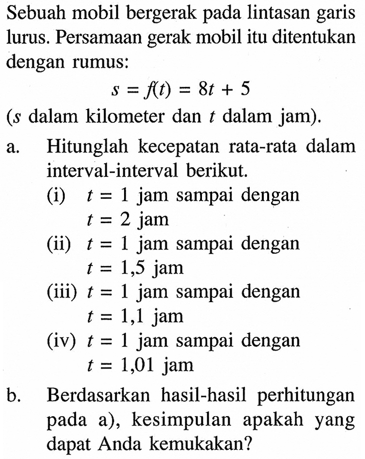 Sebuah mobil bergerak pada lintasan garis lurus. Persamaan gerak mobil itu ditentukan dengan rumus:s=f(t)=8 t+5( s dalam kilometer dan t dalam jam).a. Hitunglah kecepatan rata-rata dalam interval-interval berikut.(i) t=1 jam sampai dengan t=2 jam(ii) t=1 jam sampai dengan t=1,5 jam(iii) t=1 jam sampai dengan t=1,1 jam(iv) t=1 jam sampai dengan t=1,01 jamb. Berdasarkan hasil-hasil perhitungan pada a), kesimpulan apakah yang dapat Anda kemukakan?