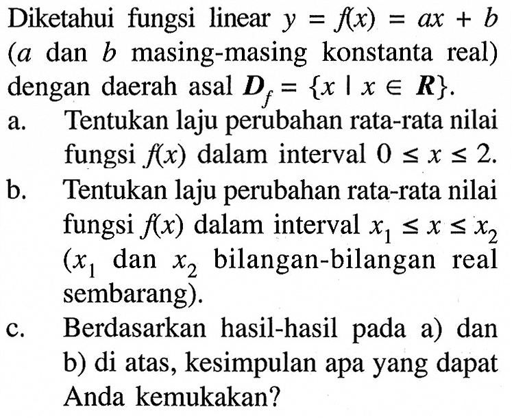 Diketahui fungsi linear y=f(x)=ax+b (a dan b masing-masing konstanta real) dengan daerah asal Df={x | x e R}.a. Tentukan laju perubahan rata-rata nilai fungsi f(x) dalam interval 0<=x<=2.b. Tentukan laju perubahan rata-rata nilai fungsi f(x) dalam interval x1<= x<=x2 (x1 dan x2 bilangan-bilangan real sembarang).c. Berdasarkan hasil-hasil pada a) dan b) di atas, kesimpulan apa yang dapat Anda kemukakan?