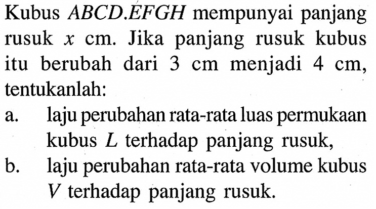 Kubus ABCD.EFGH mempunyai panjang rusuk x cm. Jika panjang rusuk kubus itu berubah dari 3 cm menjadi 4 cm, tentukanlah: a. laju perubahan rata-rata luas permukaan kubus L terhadap panjang rusuk, b. laju perubahan rata-rata volume kubus V terhadap panjang rusuk.