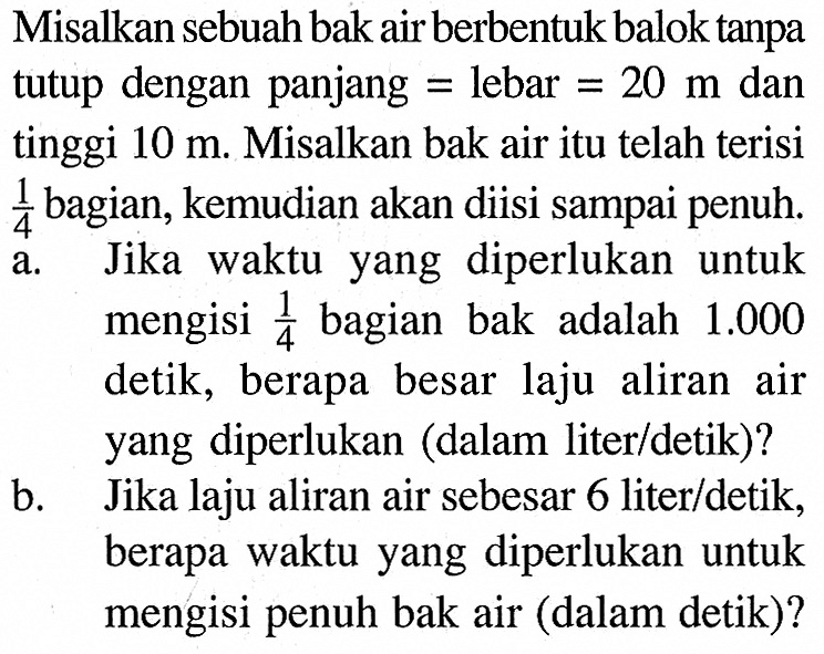 Misalkan sebuah bak air berbentuk balok tanpa tutup dengan panjang=lebar=20 m dan tinggi 10 m. Misalkan bak air itu telah terisi 1/4  bagian, kemudian akan diisi sampai penuh.a. Jika waktu yang diperlukan untuk mengisi 1/4 bagian bak adalah 1.000 detik, berapa besar laju aliran air yang diperlukan (dalam liter/detik)?b. Jika laju aliran air sebesar 6 liter/detik, berapa waktu yang diperlukan untuk mengisi penuh bak air (dalam detik)?