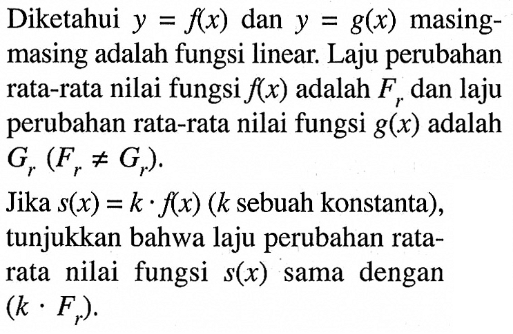 Diketahui  y=f(x)  dan  y=g(x)  masingmasing adalah fungsi linear. Laju perubahan rata-rata nilai fungsi  f(x)  adalah  Fr  dan laju perubahan rata-rata nilai fungsi g(x) adalah Gr(Fr=/=Gr). Jika s(x)=k.f(x) (k sebuah konstanta), tunjukkan bahwa laju perubahan rata-rata nilai fungsi s(x) sama dengan (k . Fr).