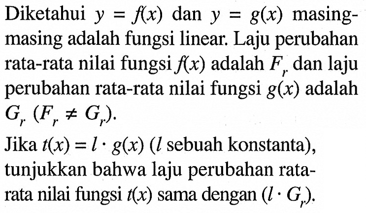 Diketahui y=f(x) dan y=g(x) masingmasing adalah fungsi linear. Laju perubahan rata-rata nilai fungsi f(x) adalah Fr dan laju perubahan rata-rata nilai fungsi g(x) adalah Gr(Fr=/=Gr). Jika t(x)=l. g(x)(l sebuah konstanta), tunjukkan bahwa laju perubahan ratarata nilai fungsi t(x) sama dengan (l.Gr). 