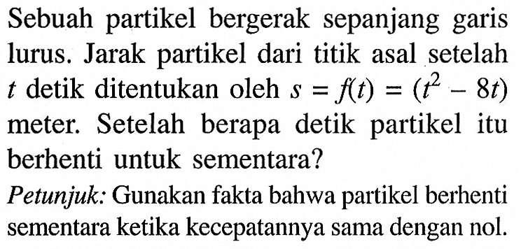 Sebuah partikel bergerak sepanjang garis lurus. Jarak partikel dari titik asal setelah  t  detik ditentukan oleh  s=f(t)=(t^2-8 t) meter. Setelah berapa detik partikel itu berhenti untuk sementara?Petunjuk: Gunakan fakta bahwa partikel berhenti sementara ketika kecepatannya sama dengan nol.