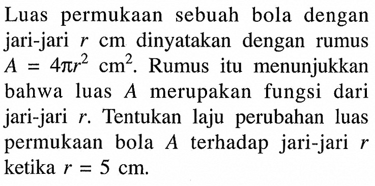 Luas permukaan sebuah bola dengan jari-jari r cm dinyatakan dengan rumus A=4pir^2 cm^2 . Rumus itu menunjukkan bahwa luas A merupakan fungsi dari jari-jari r. Tentukan laju perubahan luas permukaan bola A terhadap jari-jari r ketika r=5 cm.