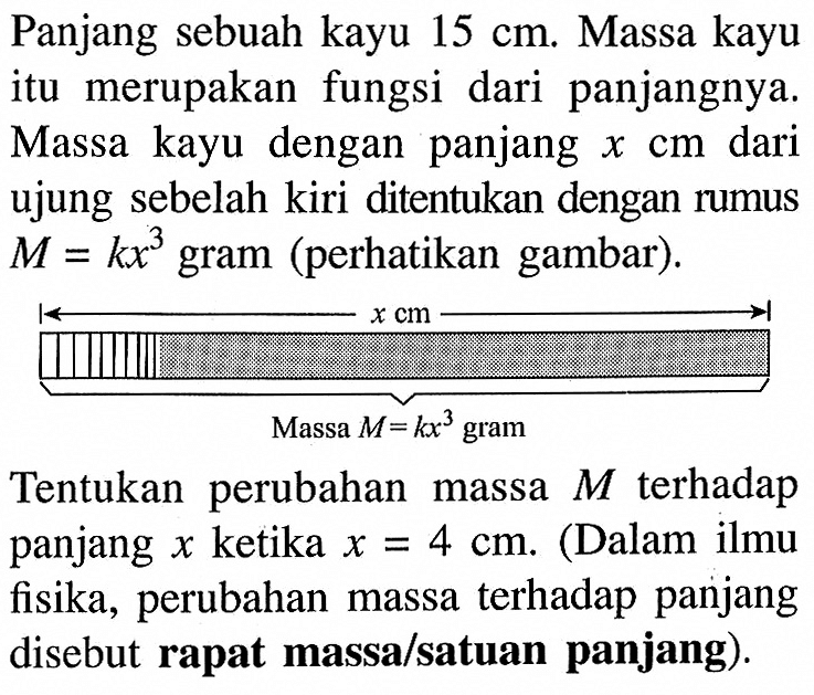 Panjang sebuah kayu 15 cm. Massa kayu itu merupakan fungsi dari panjangnya. Massa kayu dengan panjang x cm dari ujung sebelah kiri ditentukan dengan rumus M=kx^3 gram (perhatikan gambar). Tentukan perubahan massa M terhadap panjang x ketika x=4 cm. (Dalam ilmu fisika, perubahan massa terhadap panjang disebut rapat massa/satuan panjang). 