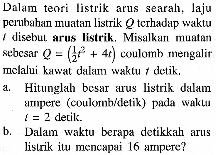 Dalam teori listrik arus searah, laju perubahan muatan listrik Q terhadap waktu t disebut arus listrik. Misalkan muatan sebesar Q=(1/2 t^2+4t) coulomb mengalir melalui kawat dalam waktu t detik.a. Hitunglah besar arus listrik dalam ampere (coulomb/detik) pada waktu t=2 detik.b. Dalam waktu berapa detikkah arus listrik itu mencapai 16 ampere?