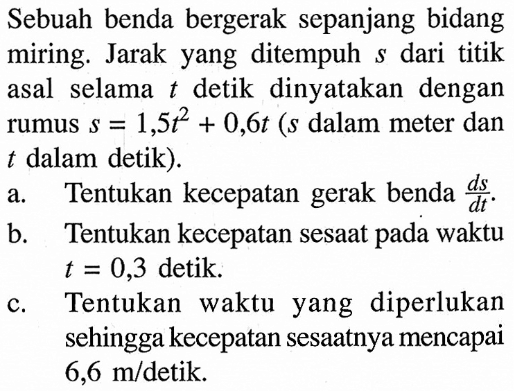 Sebuah benda bergerak sepanjang bidang miring. Jarak yang ditempuh s dari titik asal selama t detik dinyatakan dengan rumus s=1,5 t^2+0,6t (s dalam meter dan t dalam detik). a. Tentukan kecepatan gerak benda ds/dt. b. Tentukan kecepatan sesaat pada waktu t=0,3 detik. c. Tentukan waktu yang diperlukan sehingga kecepatan sesaatnya mencapai 6,6 m / detik.