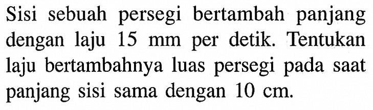 Sisi sebuah persegi bertambah panjang dengan laju 15 mm per detik. Tentukan laju bertambahnya luas persegi pada saat panjang sisi sama dengan 10 cm. 