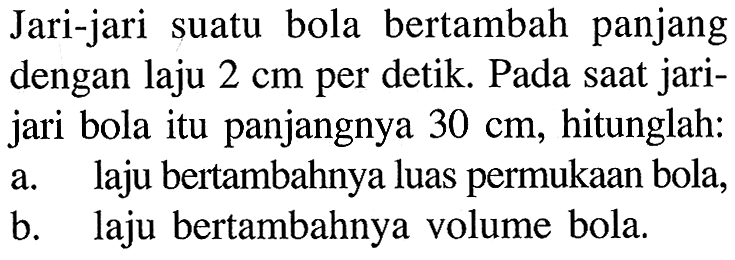 Jari-jari suatu bola bertambah panjang dengan laju 2 cm per detik. Pada saat jarijari bola itu panjangnya 30 cm, hitunglah:a. laju bertambahnya luas permukaan bola,b. laju bertambahnya volume bola.