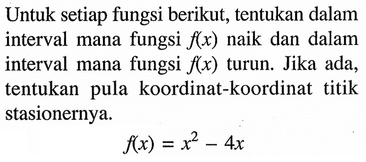 Untuk setiap fungsi berikut, tentukan dalam interval mana fungsi  f(x)  naik dan dalam interval mana fungsi f(x) turun. Jika ada, tentukan pula koordinat-koordinat titik stasionernya. f(x)=x^2-4 x