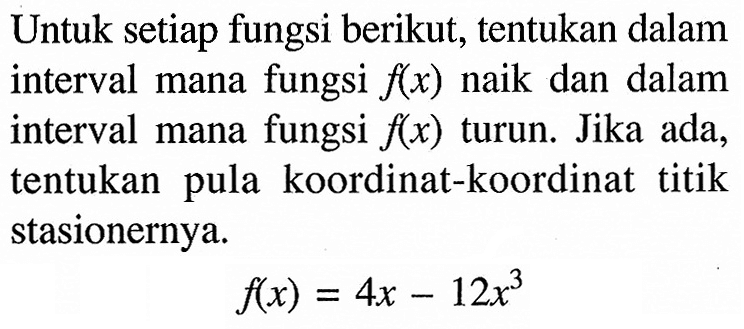 Untuk setiap fungsi berikut, tentukan dalam interval mana fungsi  f(x)  naik dan dalam interval mana fungsi  f(x)  turun. Jika ada, tentukan pula koordinat-koordinat titik stasionernya.f(x)=4x-12x^3