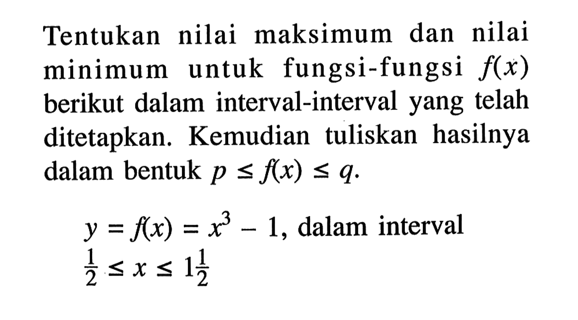 Tentukan nilai maksimum dan nilai minimum untuk fungsi-fungsi f(x) berikut dalam interval-interval yang telah ditetapkan. Kemudian tuliskan hasilnya dalam bentuk  p <= f(x) <= q .  y = f(x) = x^3 - 1,  dalam interval  1/2 <= x <= 1 1/2