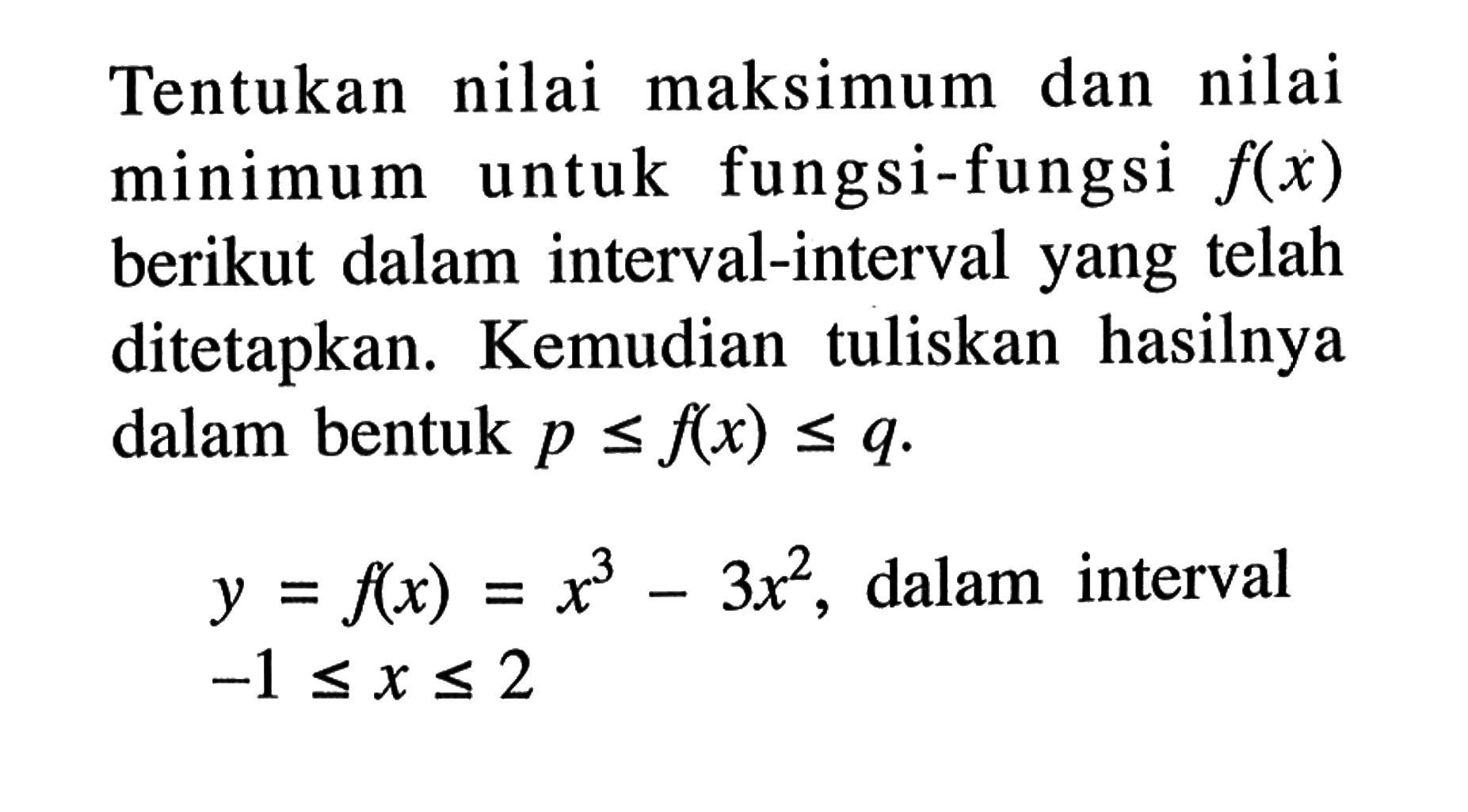 Tentukan nilai maksimum dan nilai minimum untuk fungsi-fungsi  f(x)  berikut dalam interval-interval yang telah ditetapkan. Kemudian tuliskan hasilnya dalam bentuk p<=f(x)<=q.
y=f(x)=x^3-3x^2, dalam interval -1<=x<=2

