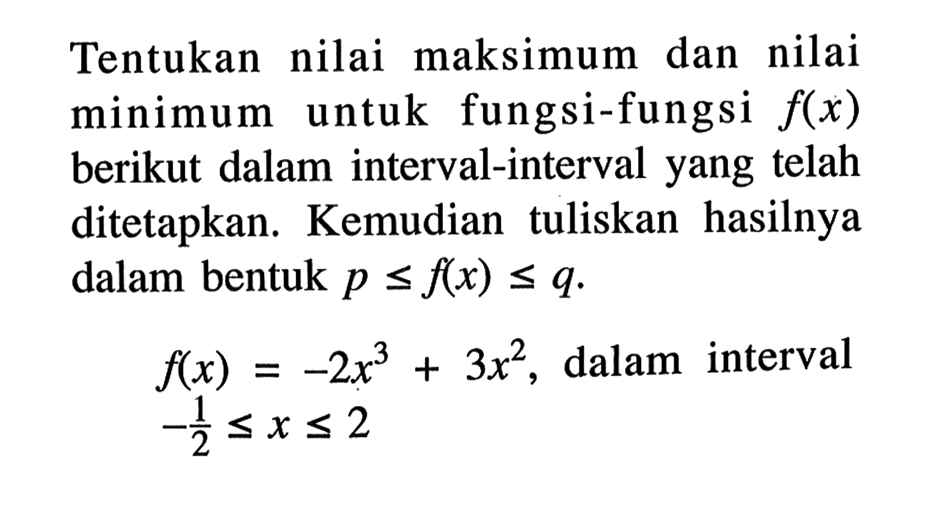 Tentukan nilai maksimum dan nilai minimum untuk fungsi-fungsi  f(x)  berikut dalam interval-interval yang telah ditetapkan. Kemudian tuliskan hasilnya dalam bentuk  p <= f(x) <= q .f(x)=-2x^3+3x^2,   dalam interval  -1/2 <= x <= 2