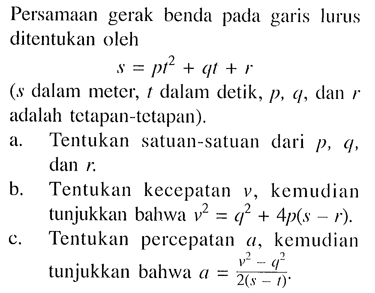 Persamaan gerak benda pada garis lurus ditentukan oleh s=pt^2+qt+r  (s dalam meter, t dalam detik,  p, q , dan r adalah tetapan-tetapan). a. Tentukan satuan-satuan dari  p, q , dan  r. b. Tentukan kecepatan v , kemudian tunjukkan bahwa v^2=q^2+4 p(s-r). c. Tentukan percepatan a , kemudian tunjukkan bahwa a=(v^2-q^2)/(2(s-t)). 