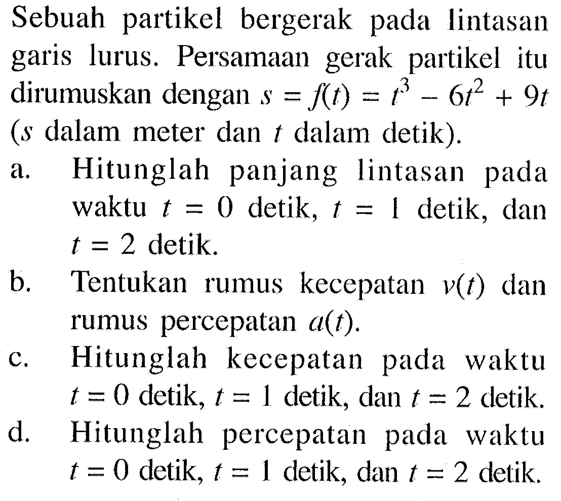 Sebuah partikel bergerak pada lintasan garis lurus. Persamaan gerak partikel itu dirumuskan dengan s=f(t)=t^3-6t^2+9t (s dalam meter dan t dalam detik). a. Hitunglah panjang lintasan pada waktu t=0 detik, t=1 detik, dan t=2 detik. b. Tentukan rumus kecepatan v(t) dan rumus percepatan a(t). c. Hitunglah kecepatan pada waktu t=0 detik, t=1 detik, dan t=2 detik. d. Hitunglah percepatan pada waktu t=0 detik, t=1 detik, dan t=2 detik. 