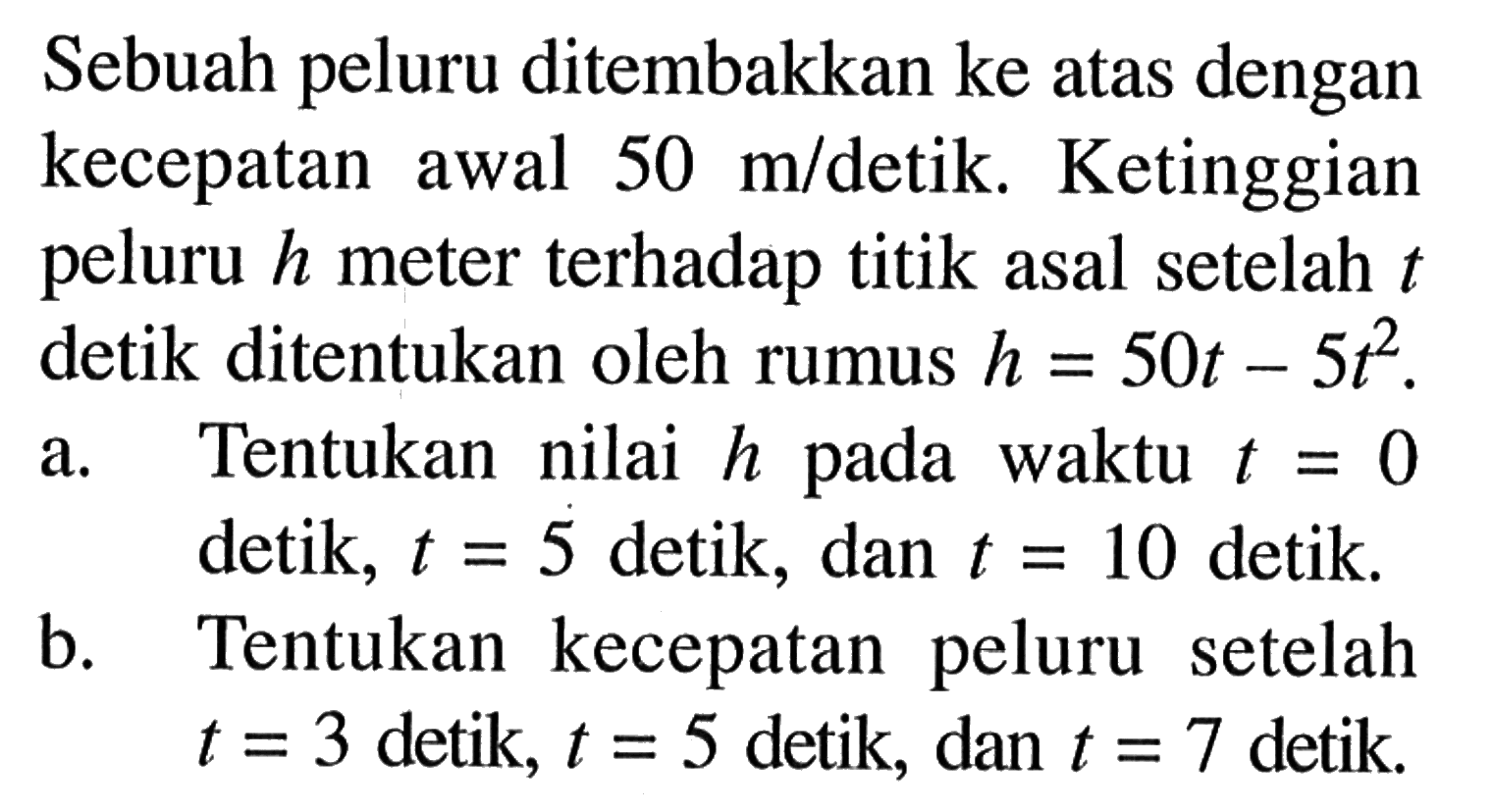 Sebuah peluru ditembakkan ke atas dengan kecepatan awal  50 m/detik. Ketinggian peluru  h  meter terhadap titik asal setelah  t  detik ditentukan oleh rumus  h=50t-5 t^2.a. Tentukan nilai h pada waktu  t=0 detik, t=5 detik, dan t=10  detik.b. Tentukan kecepatan peluru setelah  t=3  detik, t=5  detik, dan  t=7 detik.