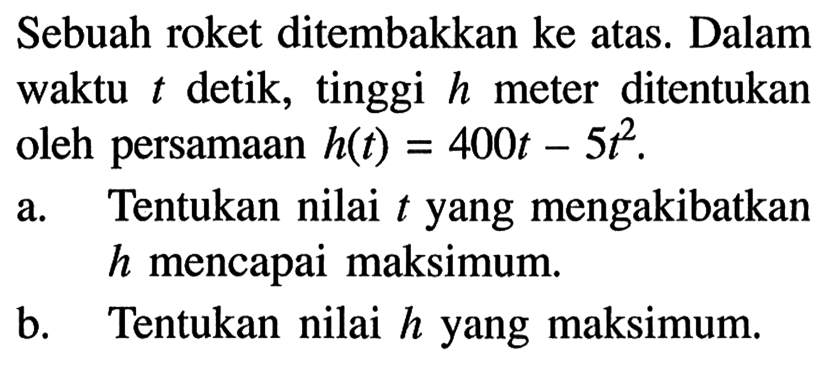 Sebuah roket ditembakkan ke atas. Dalam waktu t detik, tinggi h meter ditentukan oleh persamaan h(t)=400t-5t^2.a. Tentukan nilai t yang mengakibatkan h mencapai maksimum.b. Tentukan nilai h yang maksimum.